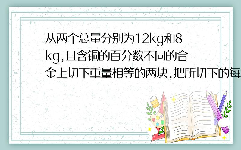 从两个总量分别为12kg和8kg,且含铜的百分数不同的合金上切下重量相等的两块,把所切下的每块和另一块剩余从两个总量分别为20kg和30kg,且含铜的百分数不同的合金上切下重量相等的两块,把所