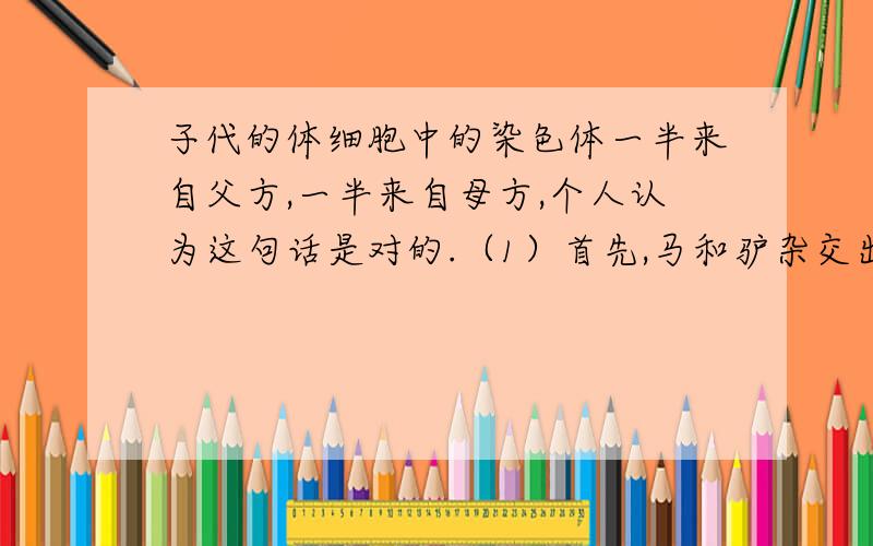 子代的体细胞中的染色体一半来自父方,一半来自母方,个人认为这句话是对的.（1）首先,马和驴杂交出来的骡,他的染色体数量是63条,马提供了32条,驴提供了31条,怎么会是一半来自父方,一半来