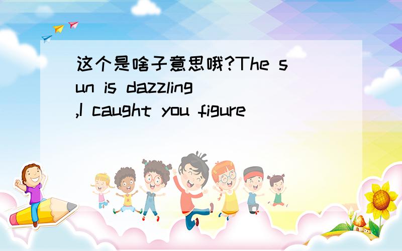 这个是啥子意思哦?The sun is dazzling,I caught you figure