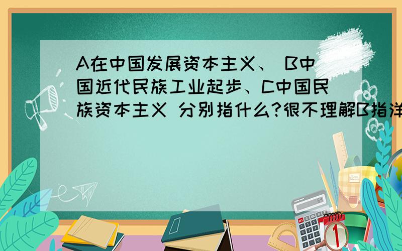 A在中国发展资本主义、 B中国近代民族工业起步、C中国民族资本主义 分别指什么?很不理解B指洋务运动但C就中国民族资本主义可以直接说成中国资本主义不?再有难道洋务运动就不是中华民