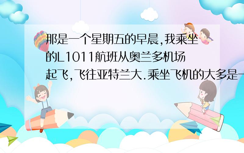 那是一个星期五的早晨,我乘坐的L1011航班从奥兰多机场起飞,飞往亚特兰大.乘坐飞机的大多是一些商人和政府官员.突然,飞机上下左右摇晃起来,并开始侧身剧烈下坠,飞行员向大家宣布了一个