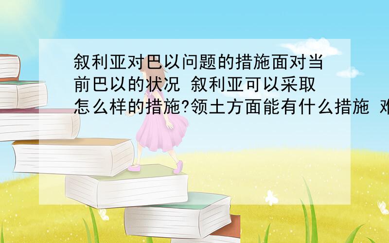 叙利亚对巴以问题的措施面对当前巴以的状况 叙利亚可以采取怎么样的措施?领土方面能有什么措施 难民方面叙利亚是怎么看待的还有巴勒斯坦驻军状况如何?可以如何调整?（不一定是叙利