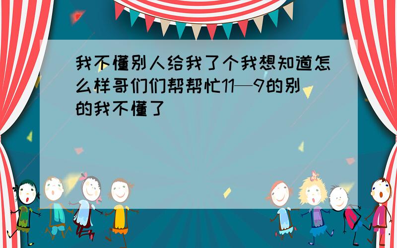 我不懂别人给我了个我想知道怎么样哥们们帮帮忙11—9的别的我不懂了