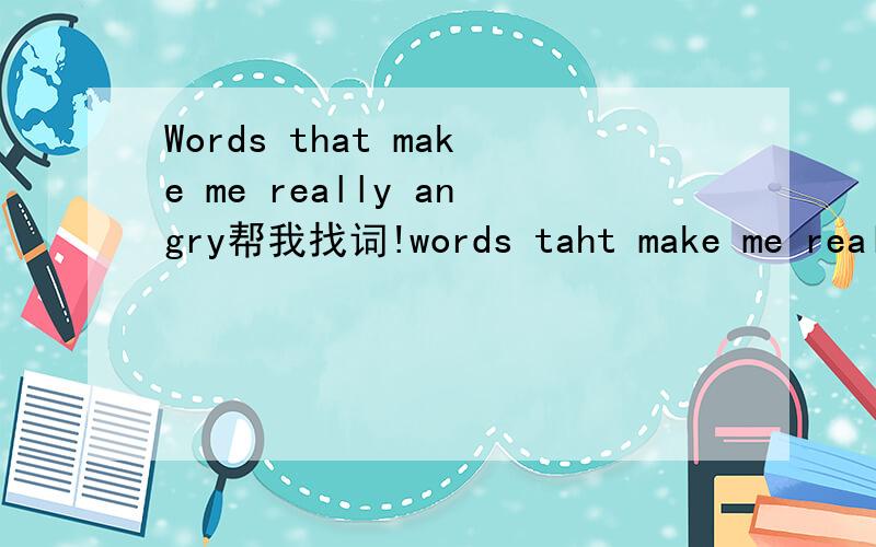 Words that make me really angry帮我找词!words taht make me really angry/happy/sad...etc都可以..好的追加50分!