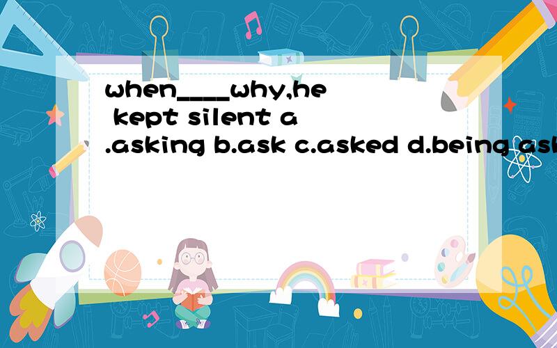 when____why,he kept silent a.asking b.ask c.asked d.being asked