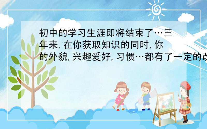 初中的学习生涯即将结束了…三年来,在你获取知识的同时,你的外貌,兴趣爱好,习惯…都有了一定的改变吧!