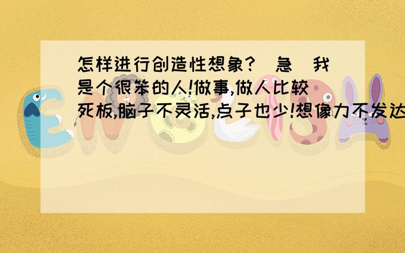 怎样进行创造性想象?(急)我是个很笨的人!做事,做人比较死板,脑子不灵活,点子也少!想像力不发达,因为好多年了!是不是,要多看,多想,多交流,多接触!不知如何去培养,锻炼?(具体要如何做呢?)