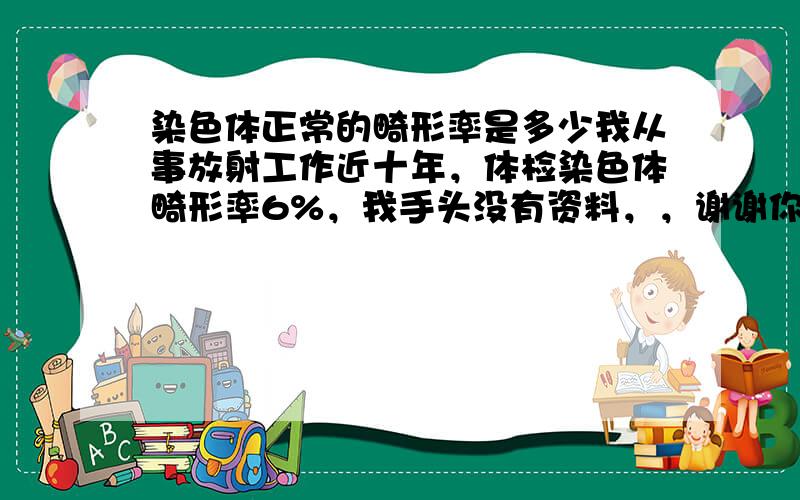 染色体正常的畸形率是多少我从事放射工作近十年，体检染色体畸形率6%，我手头没有资料，，谢谢你的回答，请告诉我相关情况资料