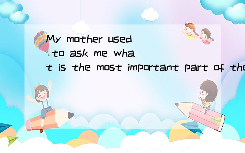 My mother used to ask me what is the most important part of the body这是书上的原句,我的问题是从句中is的位置正确吗?我查了百度 有的写在后边,有的在中间,难道是很随意放哪都可以吗