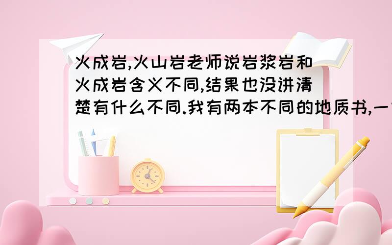 火成岩,火山岩老师说岩浆岩和火成岩含义不同,结果也没讲清楚有什么不同.我有两本不同的地质书,一本说：岩浆冷却固结后即成为火山岩（喷出岩）.另一本说：火成岩又称岩浆岩,是由岩浆