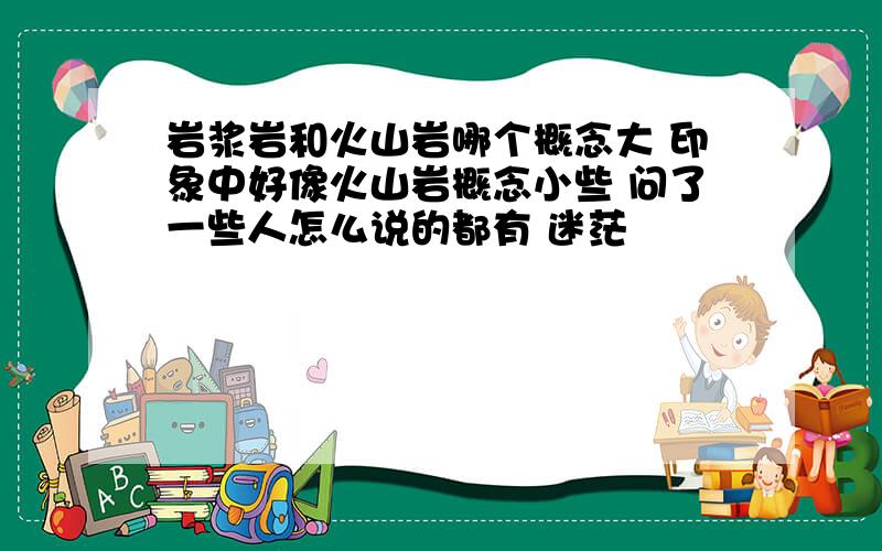 岩浆岩和火山岩哪个概念大 印象中好像火山岩概念小些 问了一些人怎么说的都有 迷茫