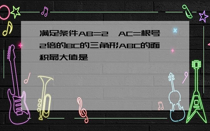 满足条件AB=2,AC=根号2倍的BC的三角形ABC的面积最大值是