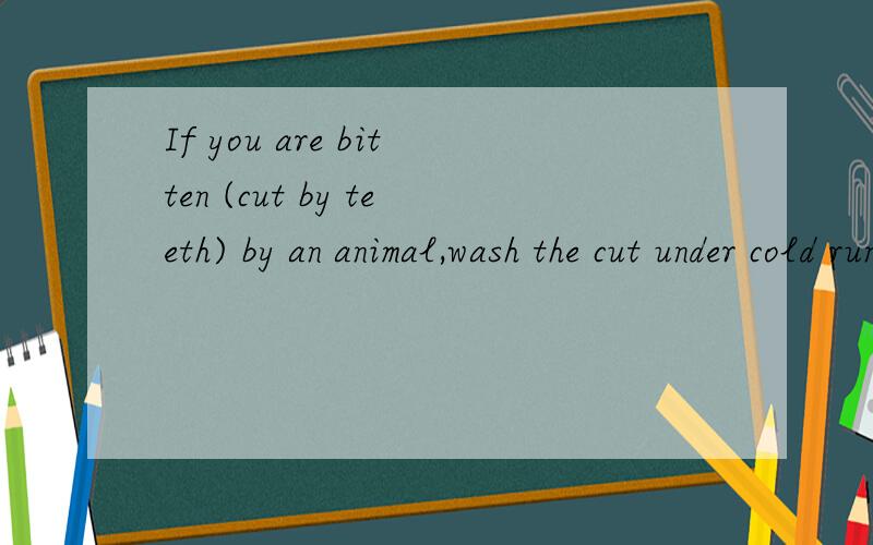 If you are bitten (cut by teeth) by an animal,wash the cut under cold running water.Cover the broken part,if there is any,with a piece of clean cloth.Then see a doctor as soon as possible.4.If you are burnt (hurt by fire or something very hot),cool t