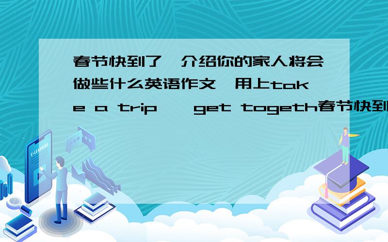 春节快到了,介绍你的家人将会做些什么英语作文,用上take a trip , get togeth春节快到了,介绍你的家人将会做些什么英语作文,用上take a trip , get together, make dinner read a comic book, visit my grandparents?