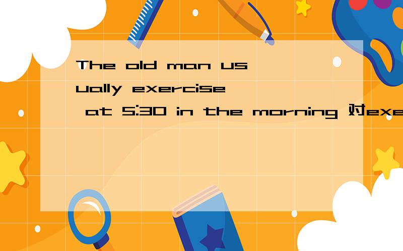 The old man usually exercise at 5:30 in the morning 对exercise提问（ ）（ ）the old man usually（ ）in the morning