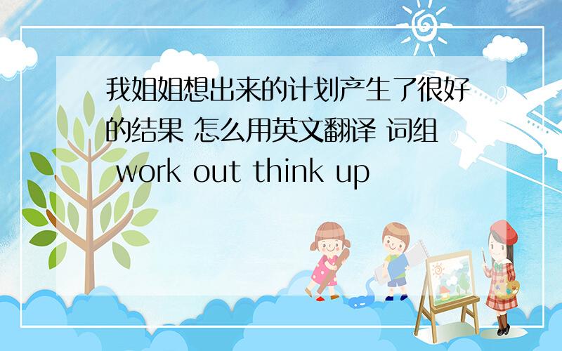 我姐姐想出来的计划产生了很好的结果 怎么用英文翻译 词组 work out think up