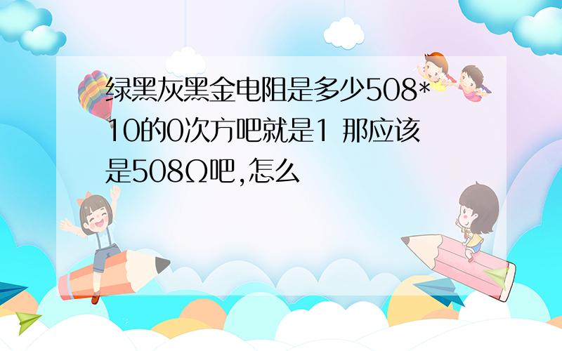 绿黑灰黑金电阻是多少508*10的0次方吧就是1 那应该是508Ω吧,怎么