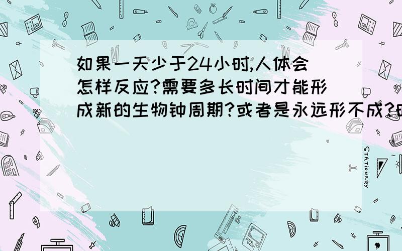 如果一天少于24小时,人体会怎样反应?需要多长时间才能形成新的生物钟周期?或者是永远形不成?时差可以几天矫正过来.但是如果每天的时间长度变化了,比如地球转快了每天只有18小时,是不