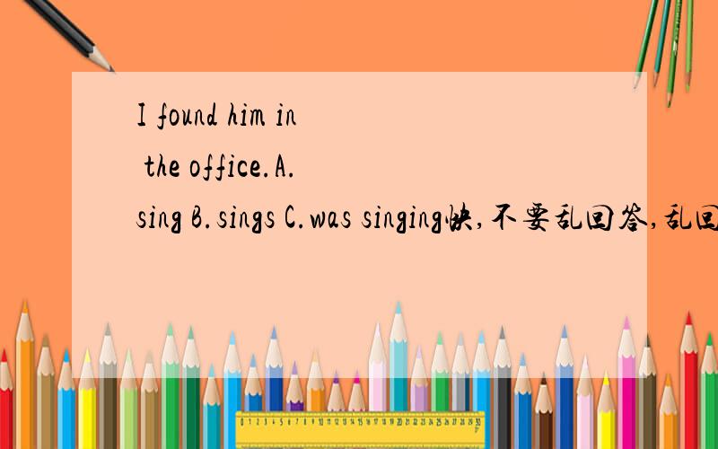 I found him in the office.A.sing B.sings C.was singing快,不要乱回答,乱回答祝愿你没好报