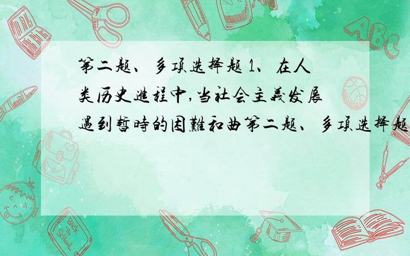 第二题、多项选择题 1、在人类历史进程中,当社会主义发展遇到暂时的困难和曲第二题、多项选择题（每题2分,5道题共10分）  1、在人类历史进程中,当社会主义发展遇到暂时的困难和曲折时,