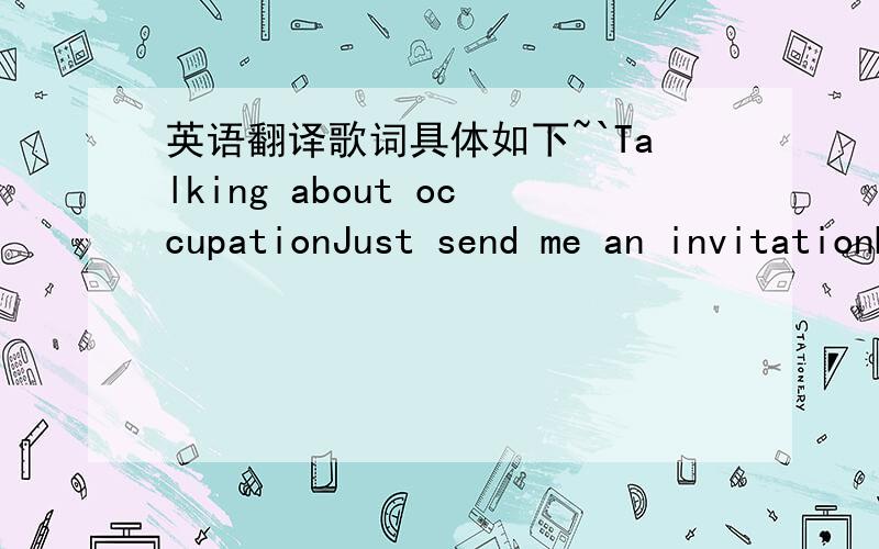 英语翻译歌词具体如下~`Talking about occupationJust send me an invitationBut pardonIf I'm lateAnd talking about hesitationIn reaching my destinationI'm sorryBut I'm on my wayCause talking's only verbal animationJust stop it going in my earAn