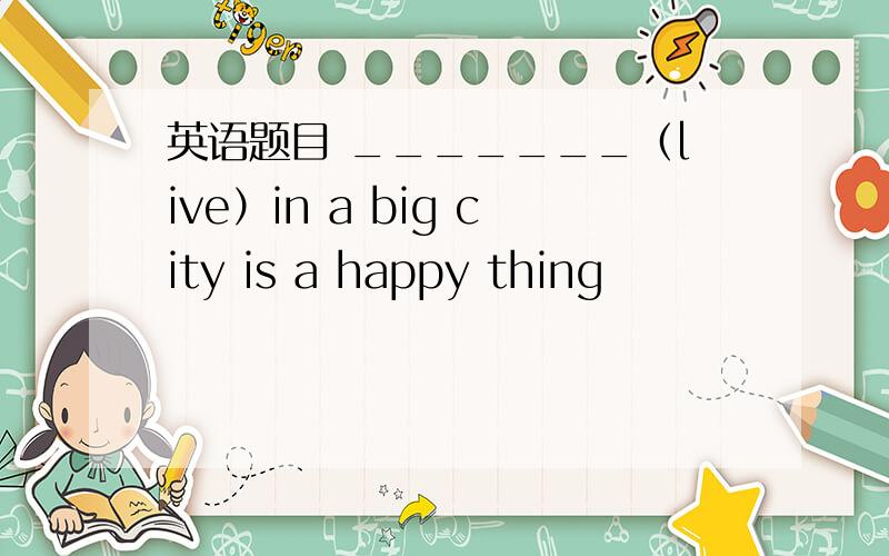 英语题目 _______（live）in a big city is a happy thing