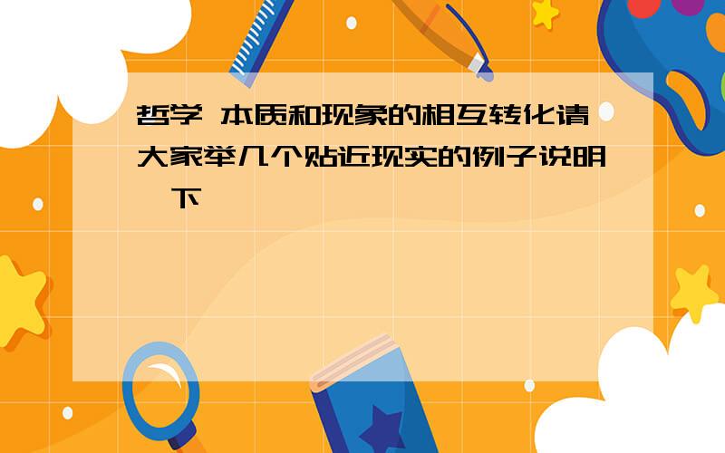 哲学 本质和现象的相互转化请大家举几个贴近现实的例子说明一下