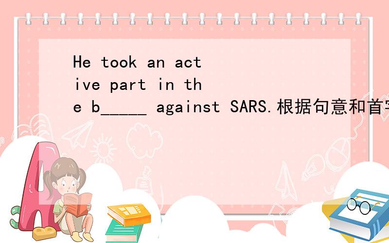 He took an active part in the b_____ against SARS.根据句意和首字母提示,在___上填上合适的单词根据句子的意思和首字母的提示,在