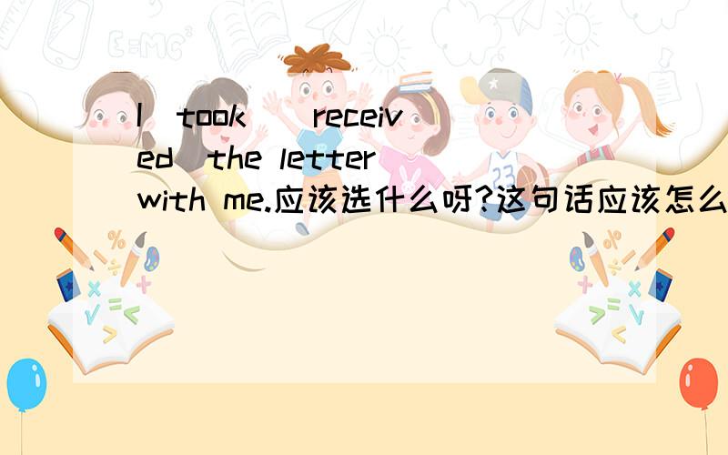 I（took）（received）the letter with me.应该选什么呀?这句话应该怎么翻译呢?