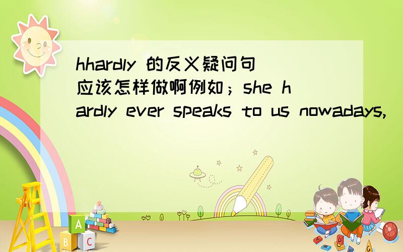 hhardly 的反义疑问句应该怎样做啊例如；she hardly ever speaks to us nowadays,___?