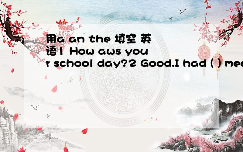 用a an the 填空 英语1 How aws your school day?2 Good.I had ( ) meeting3 what was ( )meeting about?4 ( )meeting was about buying some new books for our school library.( )kind businessman gave our school some money.5 That sound great!What is ( )na