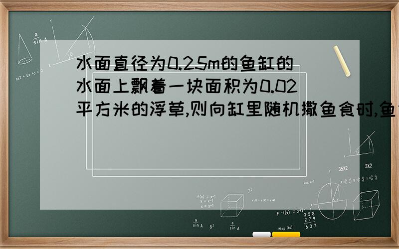 水面直径为0.25m的鱼缸的水面上飘着一块面积为0.02平方米的浮草,则向缸里随机撒鱼食时,鱼食掉在浮草上的概率为