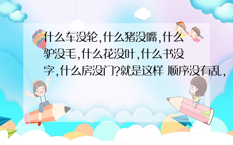 什么车没轮,什么猪没嘴,什么驴没毛,什么花没叶,什么书没字,什么房没门?就是这样 顺序没有乱，就是这个顺序。