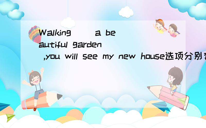 Walking ()a beautiful garden ,you will see my new house选项分别有walk to,walk in,walk across,walk through四种选择,还有这些词组分别得用法,我感觉翻译过来都是差不多的意思.根据题中的语境应该选哪个?求讲解