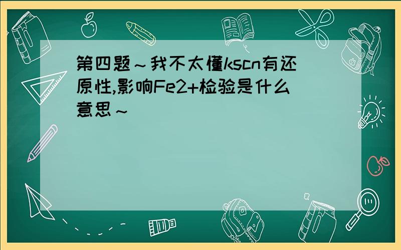 第四题～我不太懂kscn有还原性,影响Fe2+检验是什么意思～