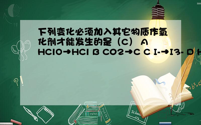 下列变化必须加入其它物质作氧化剂才能发生的是（C） A HClO→HCl B C02→C C I-→I3- D H2O→H2