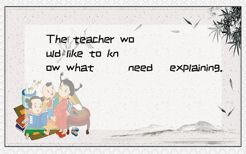 The teacher would like to know what__(need) explaining.