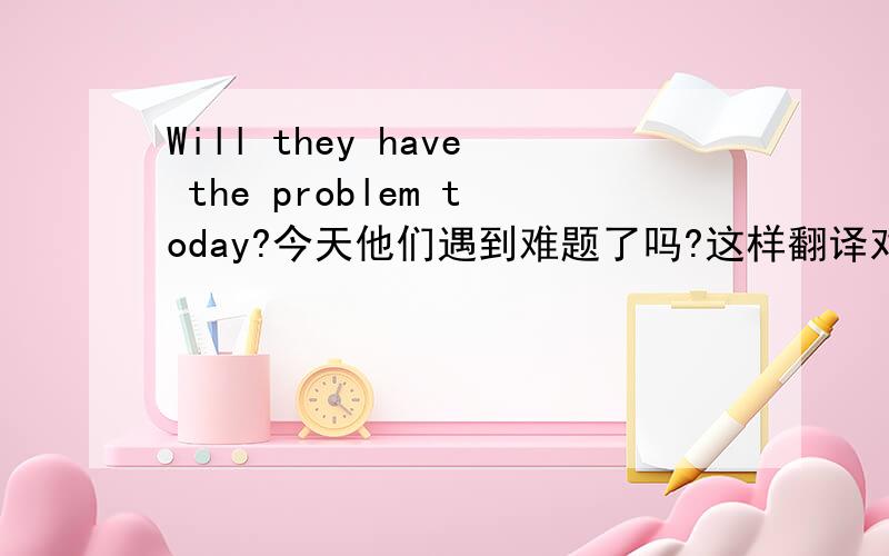 Will they have the problem today?今天他们遇到难题了吗?这样翻译对吗?