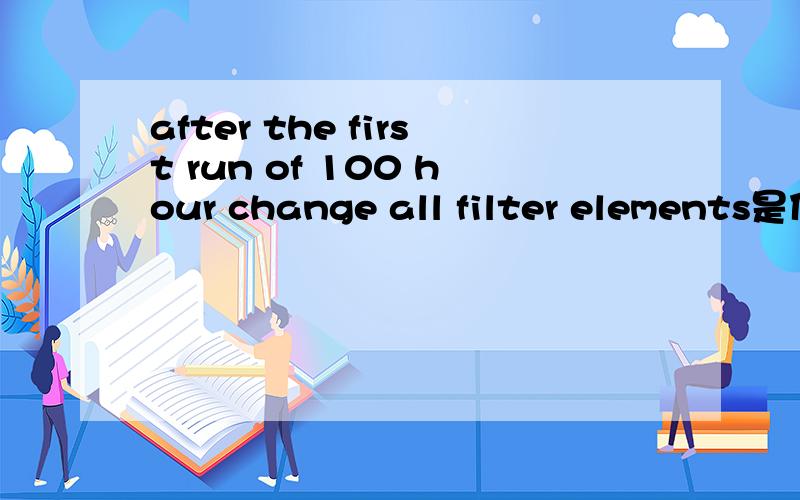 after the first run of 100 hour change all filter elements是什么意思