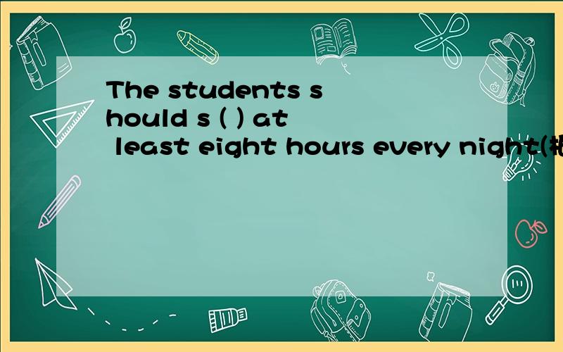 The students should s ( ) at least eight hours every night(根据句意及首字母