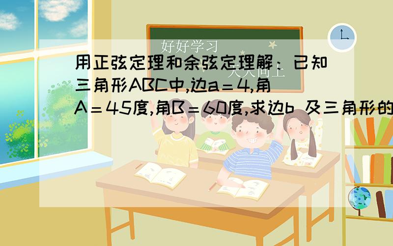 用正弦定理和余弦定理解：已知三角形ABC中,边a＝4,角A＝45度,角B＝60度,求边b 及三角形的面积.