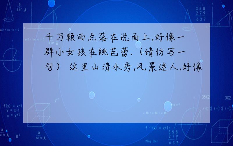 千万颗雨点落在说面上,好像一群小女孩在跳芭蕾.（请仿写一句） 这里山清水秀,风景迷人,好像