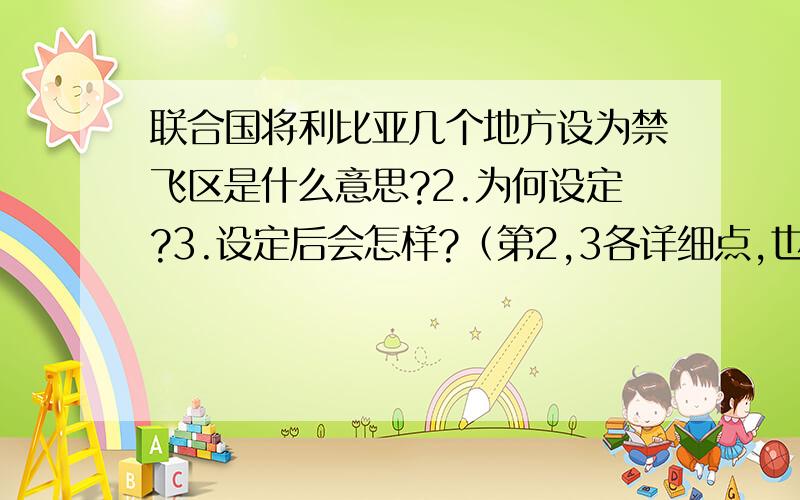 联合国将利比亚几个地方设为禁飞区是什么意思?2.为何设定?3.设定后会怎样?（第2,3各详细点,也不要太多.）