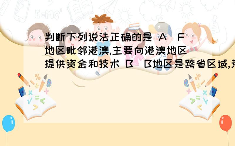 判断下列说法正确的是 A．F地区毗邻港澳,主要向港澳地区提供资金和技术 B．B地区是跨省区域,荒漠化是该区域主要环境问题C．E地区属热带季风气候,发育了雨林植被,成为发展旅游业的资源