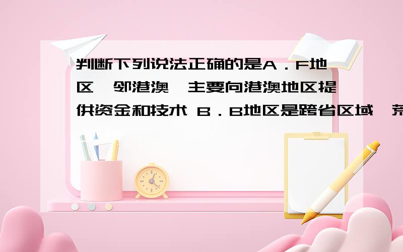 判断下列说法正确的是A．F地区毗邻港澳,主要向港澳地区提供资金和技术 B．B地区是跨省区域,荒漠化是该区域主要环境问题C．E地区属热带季风气候,发育了雨林植被,成为发展旅游业的资源