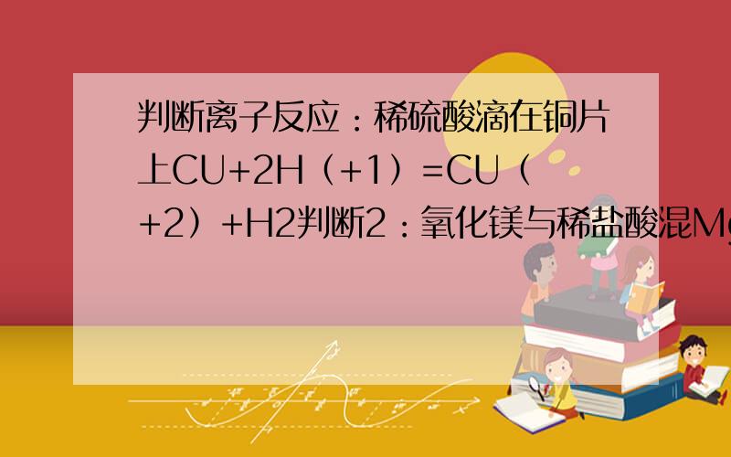 判断离子反应：稀硫酸滴在铜片上CU+2H（+1）=CU（+2）+H2判断2：氧化镁与稀盐酸混MgO+2H（+1）=Mg+H2O3：铜片插入硝酸银溶液cu+ag(+1)=cu(+2)+ag4：稀盐酸滴在石灰石上CACO3+2H+=CA（+2）+H2O+CO2上升