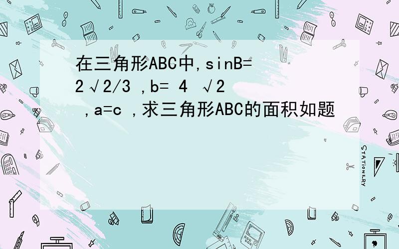 在三角形ABC中,sinB=2√2/3 ,b= 4 √2 ,a=c ,求三角形ABC的面积如题