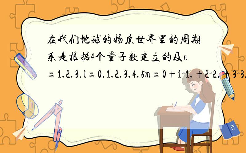 在我们地球的物质世界里的周期系是根据4个量子数建立的及n=1,2,3.l=0,1,2,3,4,5m=0+1-1,+2-2,+3-3.+l-lms=正负二分之1如果另一个星球也是4个周期系建立的l=0,+-1,+-2、、、、+-（n-1）；m=0,1,2,3,.l-1；ms=+-