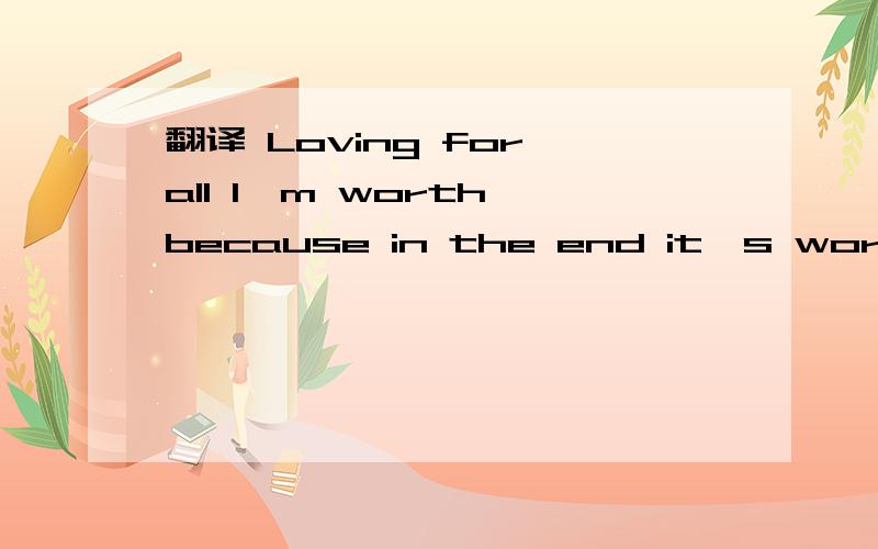 翻译 Loving for all I'm worth because in the end it's worth it all