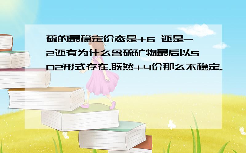 硫的最稳定价态是+6 还是-2还有为什么含硫矿物最后以SO2形式存在，既然+4价那么不稳定。